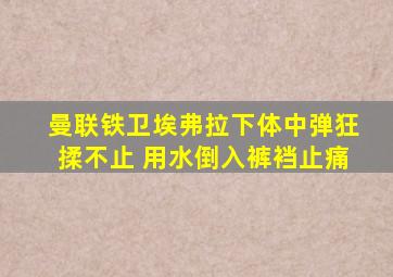 曼联铁卫埃弗拉下体中弹狂揉不止 用水倒入裤裆止痛